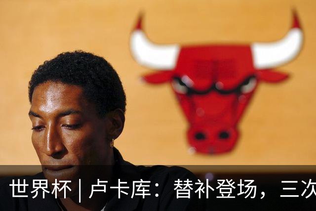 世界杯 | 卢卡库：替补登场，三次改变战局