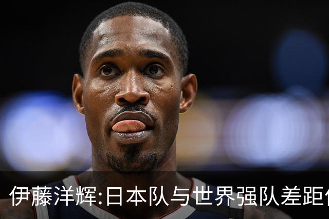 伊藤洋辉:日本队与世界强队差距依旧明显 接下来要认真复盘并休整
