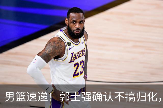 男篮速递！郭士强确认不搞归化，赵继伟受伤或缺席生死战，中国小组垫底